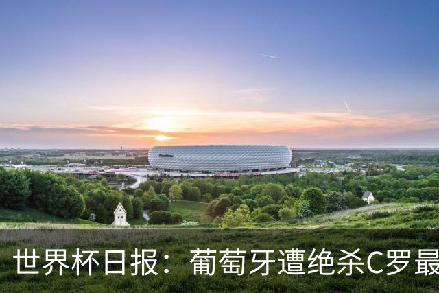 世界杯日报：葡萄牙遭绝杀C罗最后一舞 多国效仿美国上诉红黄牌