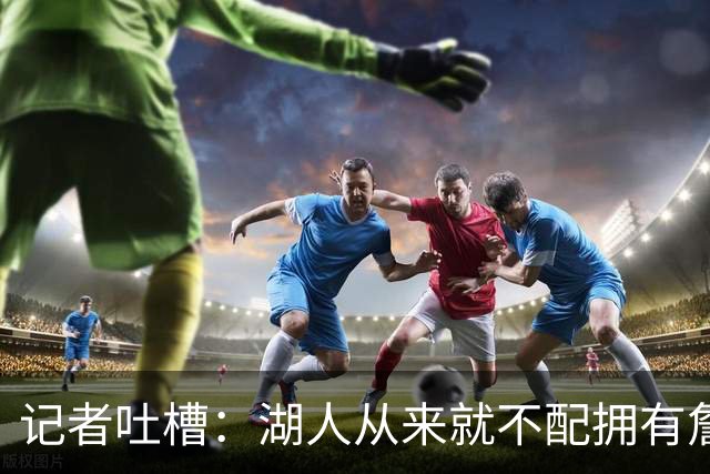 记者吐槽：湖人从来就不配拥有詹姆斯 他从未得到过应有的尊重